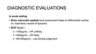 DIAGNOSTIC EVALUATIONS
In acute setting:
• Brain natriuretic peptide level assessment helps to differentiate cardiac
vs. respiratory causes of dyspnea.
• BNP level –
 <100pg/mL – HF unlikely
 >400pg/mL – HF likely
 100-400pg/mL – use clinical judgement
 