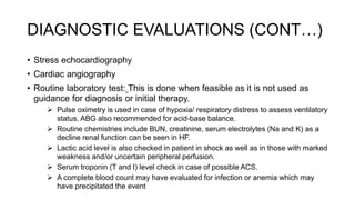 DIAGNOSTIC EVALUATIONS (CONT…)
• Stress echocardiography
• Cardiac angiography
• Routine laboratory test: This is done when feasible as it is not used as
guidance for diagnosis or initial therapy.
 Pulse oximetry is used in case of hypoxia/ respiratory distress to assess ventilatory
status. ABG also recommended for acid-base balance.
 Routine chemistries include BUN, creatinine, serum electrolytes (Na and K) as a
decline renal function can be seen in HF.
 Lactic acid level is also checked in patient in shock as well as in those with marked
weakness and/or uncertain peripheral perfusion.
 Serum troponin (T and I) level check in case of possible ACS.
 A complete blood count may have evaluated for infection or anemia which may
have precipitated the event
 