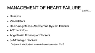 MANAGEMENT OF HEART FAILURE
 Diuretics
 Vasodilators
 Renin-Angiotensin-Aldosterone System Inhibitor
 ACE Inhibitors
 Angiotensin II Receptor Blockers
 β-Adrenergic Blockers
Only contraindication severe decompensated CHF
(MEDICAL)
 