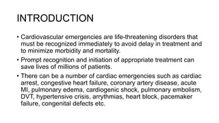 INTRODUCTION
• Cardiovascular emergencies are life-threatening disorders that
must be recognized immediately to avoid delay in treatment and
to minimize morbidity and mortality.
• Prompt recognition and initiation of appropriate treatment can
save lives of millions of patients.
• There can be a number of cardiac emergencies such as cardiac
arrest, congestive heart failure, coronary artery disease, acute
MI, pulmonary edema, cardiogenic shock, pulmonary embolism,
DVT, hypertensive crisis, arrythmias, heart block, pacemaker
failure, congenital defects etc.
 