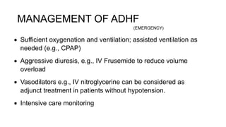 MANAGEMENT OF ADHF
 Sufficient oxygenation and ventilation; assisted ventilation as
needed (e.g., CPAP)
 Aggressive diuresis, e.g., IV Frusemide to reduce volume
overload
 Vasodilators e.g., IV nitroglycerine can be considered as
adjunct treatment in patients without hypotension.
 Intensive care monitoring
(EMERGENCY)
 