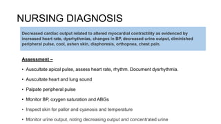 NURSING DIAGNOSIS
Assessment –
• Auscultate apical pulse, assess heart rate, rhythm. Document dysrhythmia.
• Auscultate heart and lung sound
• Palpate peripheral pulse
• Monitor BP, oxygen saturation and ABGs
• Inspect skin for pallor and cyanosis and temperature
• Monitor urine output, noting decreasing output and concentrated urine
Decreased cardiac output related to altered myocardial contractility as evidenced by
increased heart rate, dysrhythmias, changes in BP, decreased urine output, diminished
peripheral pulse, cool, ashen skin, diaphoresis, orthopnea, chest pain.
 