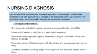 NURSING DIAGNOSIS
Therapeutic intervention –
• Give oxygen as indicated by patient symptoms, oxygen saturation and ABGs.
• Implement strategies to treat fluid and electrolyte imbalances
• Administer cardiac glycoside agents, as ordered, for signs of left sided failure, and
monitor for toxicity.
• Encourage periods of rest and assist with all activities and get adequate bed rest and
sleep
• Assist the patient in assuming a high fowler’s position and reposition patient every 2
hours
Decreased cardiac output related to altered myocardial contractility as evidenced by
increased heart rate, dysrhythmias, changes in BP, decreased urine output, diminished
peripheral pulse, cool, ashen skin, diaphoresis, orthopnea, chest pain.
 
