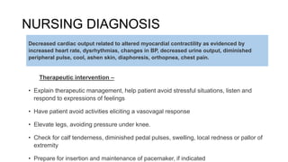NURSING DIAGNOSIS
Therapeutic intervention –
• Explain therapeutic management, help patient avoid stressful situations, listen and
respond to expressions of feelings
• Have patient avoid activities eliciting a vasovagal response
• Elevate legs, avoiding pressure under knee.
• Check for calf tenderness, diminished pedal pulses, swelling, local redness or pallor of
extremity
• Prepare for insertion and maintenance of pacemaker, if indicated
Decreased cardiac output related to altered myocardial contractility as evidenced by
increased heart rate, dysrhythmias, changes in BP, decreased urine output, diminished
peripheral pulse, cool, ashen skin, diaphoresis, orthopnea, chest pain.
 