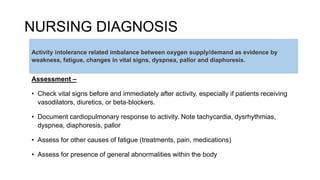 NURSING DIAGNOSIS
Assessment –
• Check vital signs before and immediately after activity, especially if patients receiving
vasodilators, diuretics, or beta-blockers.
• Document cardiopulmonary response to activity. Note tachycardia, dysrhythmias,
dyspnea, diaphoresis, pallor
• Assess for other causes of fatigue (treatments, pain, medications)
• Assess for presence of general abnormalities within the body
Activity intolerance related imbalance between oxygen supply/demand as evidence by
weakness, fatigue, changes in vital signs, dyspnea, pallor and diaphoresis.
 