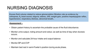 NURSING DIAGNOSIS
Assessment –
• Obtain patient history to ascertain the probable cause of the fluid disturbance.
• Monitor urine output, noting amount and colour, as well as time of day when diuresis
occurs.
• Monitor and calculate 24-hour intake and output balance
• Monitor BP and CVP
• Maintain bed rest in semi-Fowler’s position during acute phase.
Excess fluid volume related to reduce glomerulation filtration rate as evidence by
orthopnea, S3 heart sound, oliguria, edema, JVD, weight gain, positive hepatojugular reflex,
hypertension, respiratory distress, abnormal breath..
 