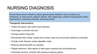 NURSING DIAGNOSIS
Therapeutic Interventions:
• Follow low-sodium diet and/or fluid restriction
• Encourage or provide oral care
• Change position frequently
• Elevate feet when sitting. Inspect skin surface, keep dry and provide padding as indicated.
• Provide small, frequent, easily digestible meals
• Measure abdominal girth as indicated.
• Palpate abdomen. Note reports of right upper quadrant pain and tenderness.
• Administer diuretics, diuretics with potassium-sparing agents.
Excess fluid volume related to reduce glomerulation filtration rate as evidence by
orthopnea, S3 heart sound, oliguria, edema, JVD, weight gain, positive hepatojugular reflex,
hypertension, respiratory distress, abnormal breath..
 