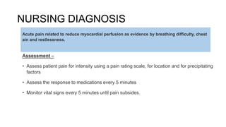 NURSING DIAGNOSIS
Assessment –
• Assess patient pain for intensity using a pain rating scale, for location and for precipitating
factors
• Assess the response to medications every 5 minutes
• Monitor vital signs every 5 minutes until pain subsides.
Acute pain related to reduce myocardial perfusion as evidence by breathing difficulty, chest
ain and restlessness.
 