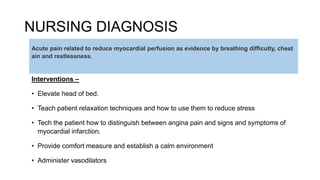 NURSING DIAGNOSIS
Interventions –
• Elevate head of bed.
• Teach patient relaxation techniques and how to use them to reduce stress
• Tech the patient how to distinguish between angina pain and signs and symptoms of
myocardial infarction.
• Provide comfort measure and establish a calm environment
• Administer vasodilators
Acute pain related to reduce myocardial perfusion as evidence by breathing difficulty, chest
ain and restlessness.
 