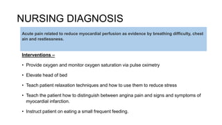 NURSING DIAGNOSIS
Interventions –
• Provide oxygen and monitor oxygen saturation via pulse oximetry
• Elevate head of bed
• Teach patient relaxation techniques and how to use them to reduce stress
• Teach the patient how to distinguish between angina pain and signs and symptoms of
myocardial infarction.
• Instruct patient on eating a small frequent feeding.
Acute pain related to reduce myocardial perfusion as evidence by breathing difficulty, chest
ain and restlessness.
 