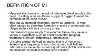 DEFINITION OF MI
• Myocardial ischemia is the lack of adequate blood supply to the
heart, resulting in an insufficient supply of oxygen to meet the
demands of the heart muscle.
• This supply-demand mismatch, known as ischemia, is most
often caused by thrombus formation at a site of atherosclerotic
plaque rupture within a coronary artery.
• Decreased oxygen supply to myocardial tissue may cause a
variety of symptoms such as chest discomfort (angina),
shortness of breath, diaphoresis, and nausea.
• Unstable angina, defined as angina that is of new onset,
increasing in frequency, or occurring at rest, and AMI are
referred to as the acute coronary syndromes (ACS), which form
the spectrum of acute ischemic heart disease.
 