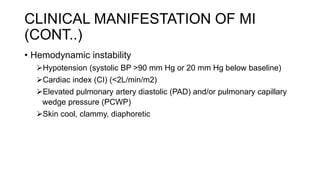 • Hemodynamic instability
Hypotension (systolic BP >90 mm Hg or 20 mm Hg below baseline)
Cardiac index (CI) (<2L/min/m2)
Elevated pulmonary artery diastolic (PAD) and/or pulmonary capillary
wedge pressure (PCWP)
Skin cool, clammy, diaphoretic
CLINICAL MANIFESTATION OF MI
(CONT..)
 
