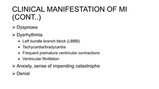  Dyspnoea
 Dysrhythmia
 Left bundle branch block (LBBB)
 Tachycardia/bradycardia
 Frequent premature ventricular contractions
 Ventricular fibrillation
 Anxiety, sense of impending catastrophe
 Denial
CLINICAL MANIFESTATION OF MI
(CONT..)
 