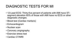 DIAGNOSTIC TESTS FOR MI
• 12-Lead ECG: Thirty-five percent of patients with AMI have ST-
segment elevation 65% of those with AMI have no ECG or other
diagnostic changes.
• Blood test (Cardiac markers)
• Echocardiogram
• Nuclear scan
• Coronary angiography
• Exercise stress test
• Cardiac CT/MRI
 