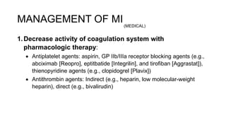 1.Decrease activity of coagulation system with
pharmacologic therapy:
 Antiplatelet agents: aspirin, GP IIb/IIIa receptor blocking agents (e.g.,
abciximab [Reopro], eptitbatide [Integrilin], and tirofiban [Aggrastat]),
thienopyridine agents (e.g., clopidogrel [Plavix])
 Antithrombin agents: Indirect (e.g., heparin, low molecular-weight
heparin), direct (e.g., bivalirudin)
MANAGEMENT OF MI(MEDICAL)
 