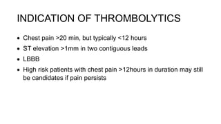 INDICATION OF THROMBOLYTICS
 Chest pain >20 min, but typically <12 hours
 ST elevation >1mm in two contiguous leads
 LBBB
 High risk patients with chest pain >12hours in duration may still
be candidates if pain persists
 