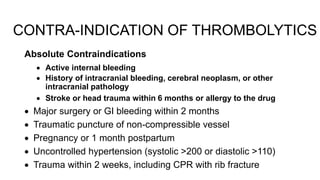 Absolute Contraindications
 Active internal bleeding
 History of intracranial bleeding, cerebral neoplasm, or other
intracranial pathology
 Stroke or head trauma within 6 months or allergy to the drug
 Major surgery or GI bleeding within 2 months
 Traumatic puncture of non-compressible vessel
 Pregnancy or 1 month postpartum
 Uncontrolled hypertension (systolic >200 or diastolic >110)
 Trauma within 2 weeks, including CPR with rib fracture
CONTRA-INDICATION OF THROMBOLYTICS
 