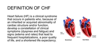 DEFINITION OF CHF
Heart failure (HF) is a clinical syndrome
that occurs in patients who, because of
an inherited or acquired abnormality of
cardiac structure and/or function,
develop a constellation of clinical
symptoms (dyspnea and fatigue) and
signs (edema and rales) that lead to
frequent hospitalizations, a poor quality
of life, and a shortened life expectancy.
 