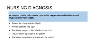NURSING DIAGNOSIS
 Assess the characteristics of pain
 Monitor patient’s vital signs
 Administer oxygen to the patient as prescribed.
 Provide fowler’s position to the patient
 Administer prescribed medications to the patient
Acute pain related to increased myocardial oxygen demand and decreased
myocardial oxygen supply.
 