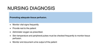 NURSING DIAGNOSIS
 Monitor vital signs frequently
 Provide rest to the patient
 Administer oxygen as prescribed.
 Skin temperature and peripheral pulses must be checked frequently to monitor tissue
perfusion.
 Monitor and document urine output of the patient
Promoting adequate tissue perfusion.
 