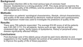 Background:
Myocardial infarction (MI) is the most serious type of coronary heart
disease. Dyslipidemia is a strong predictor of MI. This study aimed to examine the
health-related quality of life (HRQoL) and its predictors of patients with MI combined
with dyslipidemia in China.
Methods:
Information on patients' sociological characteristics, lifestyle, clinical characteristics,
and quality of life were collected by electronic medical records and questionnaires.
Tobit regression model was used to investigate the predictors of quality of life.
Results:
There were 756 patients responded. The average EQ-5D score of all the patients
was 0.95 (SD: 0.11). For all patients, factors such as age, high-fat and high-
cholesterol diet, sports, family history of dyslipidemia, history of peripheral artery
disease significantly affected HRQoL.
Conclusions:
Post-discharge care of the elderly group should be paid more attention to and
suggestions on the healthy lifestyle (fat control) of the patients should be encouraged
to improve the quality of life of these population.
 