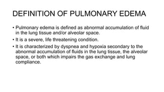 DEFINITION OF PULMONARY EDEMA
• Pulmonary edema is defined as abnormal accumulation of fluid
in the lung tissue and/or alveolar space.
• It is a severe, life threatening condition.
• It is characterized by dyspnea and hypoxia secondary to the
abnormal accumulation of fluids in the lung tissue, the alveolar
space, or both which impairs the gas exchange and lung
compliance.
 