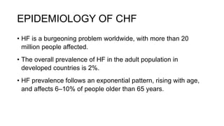 EPIDEMIOLOGY OF CHF
• HF is a burgeoning problem worldwide, with more than 20
million people affected.
• The overall prevalence of HF in the adult population in
developed countries is 2%.
• HF prevalence follows an exponential pattern, rising with age,
and affects 6–10% of people older than 65 years.
 