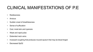 CLINICAL MANIFESTATIONS OF P.E
• Restlessness
• Anxious
• Sudden onset of breathlessness
• Sense of suffocation
• Cool, moist skin and cyanosis
• Weak and rapid pulse
• Distended neck veins
• Incessant coughing that produces mucoid sputum that may be blood tinged
• Decreased SpO2
 