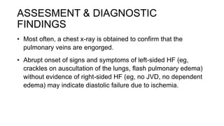 ASSESMENT & DIAGNOSTIC
FINDINGS
• Most often, a chest x-ray is obtained to confirm that the
pulmonary veins are engorged.
• Abrupt onset of signs and symptoms of left-sided HF (eg,
crackles on auscultation of the lungs, flash pulmonary edema)
without evidence of right-sided HF (eg, no JVD, no dependent
edema) may indicate diastolic failure due to ischemia.
 