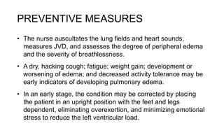 PREVENTIVE MEASURES
• The nurse auscultates the lung fields and heart sounds,
measures JVD, and assesses the degree of peripheral edema
and the severity of breathlessness.
• A dry, hacking cough; fatigue; weight gain; development or
worsening of edema; and decreased activity tolerance may be
early indicators of developing pulmonary edema.
• In an early stage, the condition may be corrected by placing
the patient in an upright position with the feet and legs
dependent, eliminating overexertion, and minimizing emotional
stress to reduce the left ventricular load.
 