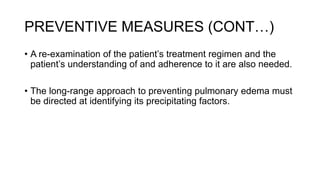 PREVENTIVE MEASURES (CONT…)
• A re-examination of the patient’s treatment regimen and the
patient’s understanding of and adherence to it are also needed.
• The long-range approach to preventing pulmonary edema must
be directed at identifying its precipitating factors.
 