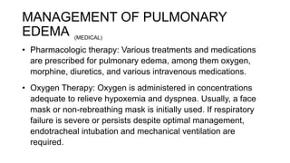 MANAGEMENT OF PULMONARY
EDEMA
• Pharmacologic therapy: Various treatments and medications
are prescribed for pulmonary edema, among them oxygen,
morphine, diuretics, and various intravenous medications.
• Oxygen Therapy: Oxygen is administered in concentrations
adequate to relieve hypoxemia and dyspnea. Usually, a face
mask or non-rebreathing mask is initially used. If respiratory
failure is severe or persists despite optimal management,
endotracheal intubation and mechanical ventilation are
required.
(MEDICAL)
 