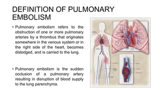 DEFINITION OF PULMONARY
EMBOLISM
• Pulmonary embolism refers to the
obstruction of one or more pulmonary
arteries by a thrombus that originates
somewhere in the venous system or in
the right side of the heart, becomes
dislodged, and is carried to the lung.
• Pulmonary embolism is the sudden
occlusion of a pulmonary artery
resulting in disruption of blood supply
to the lung parenchyma.
 