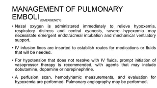 MANAGEMENT OF PULMONARY
EMBOLI
• Nasal oxygen is administered immediately to relieve hypoxemia,
respiratory distress and central cyanosis, severe hypoxemia may
necessitate emergent endotracheal intubation and mechanical ventilatory
support.
• IV infusion lines are inserted to establish routes for medications or fluids
that will be needed.
• For hypotension that does not resolve with IV fluids, prompt initiation of
vasopressor therapy is recommended, with agents that may include
dobutamine, dopamine or norepinephrine.
• A perfusion scan, hemodynamic measurements, and evaluation for
hypoxemia are performed. Pulmonary angiography may be performed.
(EMERGENCY)
 