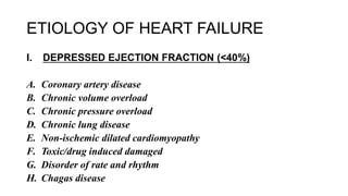 ETIOLOGY OF HEART FAILURE
I. DEPRESSED EJECTION FRACTION (<40%)
A. Coronary artery disease
B. Chronic volume overload
C. Chronic pressure overload
D. Chronic lung disease
E. Non-ischemic dilated cardiomyopathy
F. Toxic/drug induced damaged
G. Disorder of rate and rhythm
H. Chagas disease
 