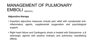 MANAGEMENT OF PULMONARY
EMBOLI (MEDICAL)
Adjunctive therapy
• Important adjunctive measures include pain relief with nonsteroidal anti-
inflammatory agents, supplemental oxygenation and psychological
support.
• Right heart failure and Cardiogenic shock is treated with Dobutamine- a β
adrenergic agonist with positive inotropic and pulmonary vasodilating
effects.
 