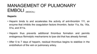 MANAGEMENT OF PULMONARY
EMBOLI (MEDICAL)
Heparin
• Heparin binds to and accelerates the activity of anti-thrombin 111, an
enzyme that inhibits the coagulation factors thrombin, factor 11a, Xa, 1Xa,
X1a, and X11a.
• Heparin thus prevents additional thrombus formation and permits
endogenous fibrinolytic mechanisms to lyse clot that has already formed.
• After 5 to 7 days of heparin, residual thrombus begins to stabilize in the
endothelium of the vein or pulmonary artery.
 