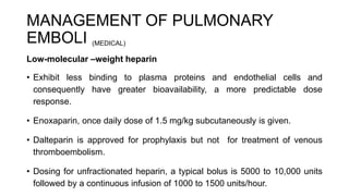 MANAGEMENT OF PULMONARY
EMBOLI (MEDICAL)
Low-molecular –weight heparin
• Exhibit less binding to plasma proteins and endothelial cells and
consequently have greater bioavailability, a more predictable dose
response.
• Enoxaparin, once daily dose of 1.5 mg/kg subcutaneously is given.
• Dalteparin is approved for prophylaxis but not for treatment of venous
thromboembolism.
• Dosing for unfractionated heparin, a typical bolus is 5000 to 10,000 units
followed by a continuous infusion of 1000 to 1500 units/hour.
 