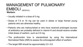 MANAGEMENT OF PULMONARY
EMBOLI (MEDICAL)
Warfarin
• Usually initiated in a dose of 5 mg.
• Doses of 7.5 or 10 mg can be used in obese or large framed young
patients who are otherwise healthy.
• Patients who are malnourished or who have received prolonged courses
of antibiotics are probably deficient in vitamin K and should receive smaller
initial doses of warfarin, such as 2.5 mg.
• The prothrombin time is standardized by using the International
Normalized Ratio (INR) to assess the anticoagulant effect of warfarin.
• The target INR should be approximately 2.5 -3.0.
 