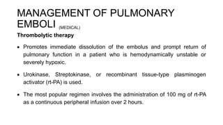 MANAGEMENT OF PULMONARY
EMBOLI (MEDICAL)
Thrombolytic therapy
 Promotes immediate dissolution of the embolus and prompt return of
pulmonary function in a patient who is hemodynamically unstable or
severely hypoxic.
 Urokinase, Streptokinase, or recombinant tissue-type plasminogen
activator (rt-PA) is used.
 The most popular regimen involves the administration of 100 mg of rt-PA
as a continuous peripheral infusion over 2 hours.
 