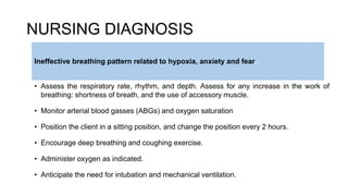 NURSING DIAGNOSIS
• Assess the respiratory rate, rhythm, and depth. Assess for any increase in the work of
breathing: shortness of breath, and the use of accessory muscle.
• Monitor arterial blood gasses (ABGs) and oxygen saturation
• Position the client in a sitting position, and change the position every 2 hours.
• Encourage deep breathing and coughing exercise.
• Administer oxygen as indicated.
• Anticipate the need for intubation and mechanical ventilation.
Ineffective breathing pattern related to hypoxia, anxiety and fear.
 