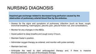 NURSING DIAGNOSIS
• Assess for the signs and symptoms of pulmonary infarction (such as fever, cough,
bronchial breathing, haemoptysis, pleuritic pain, pleural friction rub, and consolidation).
• Monitor for any changes in the ABGs.
• Assist patient to deep breathe and cough every 4 hours.
• Maintain fowler’s position.
• Administer oxygen therapy as ordered, and monitor with pulse oximetry.
• Maintain bed rest.
• Anticipate the need to start anticoagulant therapy and, if there is massive
thromboembolism, the use of thrombolytic therapy.
Impaired gas exchange related to decreased lung perfusion caused by the
obstruction of pulmonary arterial blood flow by the embolus.
 