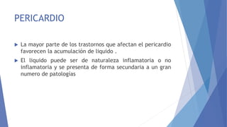 PERICARDIO
 La mayor parte de los trastornos que afectan el pericardio
favorecen la acumulación de liquido .
 El liquido puede ser de naturaleza inflamatoria o no
inflamatoria y se presenta de forma secundaria a un gran
numero de patologías
 