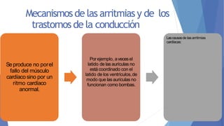Mecanismosde las arritmias y de los
trastornos de la conducción
 Desplazamiento del marcapasos
 Bloqueos en diferentes puntos
de la propagación del impulso a
través del corazón.
 Ritmicidad anormal
del marcapasos.
 Víasanormales de transmisión
del impulso através del
corazón.
 Generación espontánea de
impulsos anormales en casi
cualquier parte del
corazón.
Seproduce no porel
fallo del músculo
cardíaco sino por un
ritmo cardíaco
anormal.
Porejemplo, avecesel
latido de las aurículas no
está coordinado con el
latido de los ventrículos,de
modo que las aurículas no
funcionan como bombas.
Lascausasde lasarritmias
cardíacas:
 