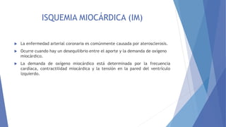 ISQUEMIA MIOCÁRDICA (IM)
 La enfermedad arterial coronaria es comúnmente causada por aterosclerosis.
 Ocurre cuando hay un desequilibrio entre el aporte y la demanda de oxígeno
miocárdico.
 La demanda de oxígeno miocárdico está determinada por la frecuencia
cardíaca, contractilidad miocárdica y la tensión en la pared del ventrículo
izquierdo.
 
