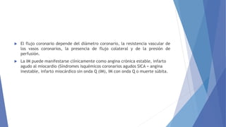  El flujo coronario depende del diámetro coronario, la resistencia vascular de
los vasos coronarios, la presencia de flujo colateral y de la presión de
perfusión.
 La IM puede manifestarse clínicamente como angina crónica estable, infarto
agudo al miocardio (Síndromes isquémicos coronarios agudos SICA = angina
inestable, infarto miocárdico sin onda Q (IM), IM con onda Q o muerte súbita.
 