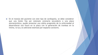 En el manejo del paciente con este tipo de cardiopatía, se debe considerar
que una lesión fija por estenosis coronaria secundaria a una placa
aterosclerótica, puede presentar una súbita progresión de la enfermedad al
desarrollarse una fisura en la placa con la generación de trombos en la
íntima, la luz y la adicional estenosis por espasmo coronario.
 