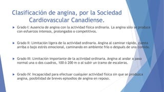 Clasificación de angina, por la Sociedad
Cardiovascular Canadiense.
 Grado I: Ausencia de angina con la actividad física ordinaria. La angina sólo se produce
con esfuerzos intensos, prolongados o competitivos.
 Grado II: Limitación ligera de la actividad ordinaria. Angina al caminar rápido, cuesta
arriba o bajo estrés emocional, caminando en ambiente frío o después de una comida.
 Grado III: Limitación importante de la actividad ordinaria. Angina al andar a paso
normal una o dos cuadras, 100 ó 200 m o al subir un tramo de escaleras.
 Grado IV: Incapacidad para efectuar cualquier actividad física sin que se produzca
angina, posibilidad de breves episodios de angina en reposo.
 