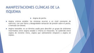 MANIFESTACIONES CLÍNICAS DE LA
ISQUEMIA
 Angina de pecho.
 Angina crónica estable: los síntomas ocurren a un nivel constante de
ejercicio, con una típica y desagradable sensación de presión sobre el pecho,
a menudo con disnea.
 Angina inestable: es un término usado para describir un grupo de síndromes
intermedios entre angina estable e infarto al miocardio. Se subdivide entre
angina de reciente inicio, angina que súbitamente empeoró o angina en
reposo.
 