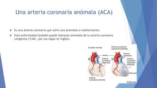 Una arteria coronaria anómala (ACA)
 Es una arteria coronaria que sufre una anomalía o malformación.
 Esta enfermedad también puede llamarse anomalía de la arteria coronaria
congénita ("CAA", por sus siglas en inglés).
 